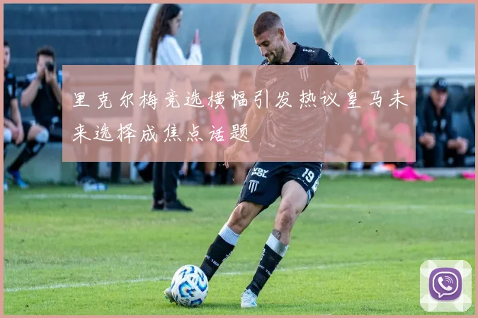 里克尔梅竞选横幅引发热议皇马未来选择成焦点话题