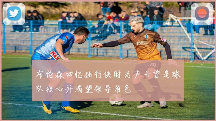 布伦森回忆独行侠时光卢卡曾是球队核心并渴望领导角色