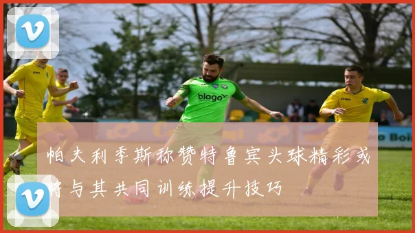 帕夫利季斯称赞特鲁宾头球精彩或将与其共同训练提升技巧
