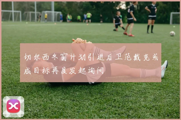 切尔西冬窗计划引进后卫范戴克或成目标再度发起询问