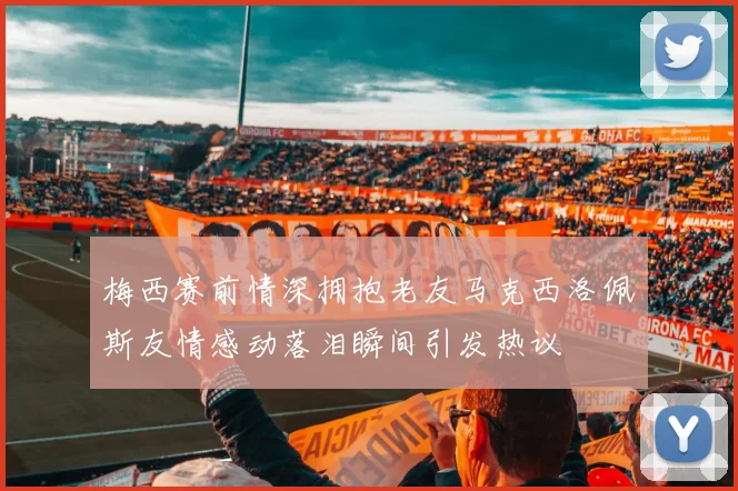 梅西赛前情深拥抱老友马克西洛佩斯友情感动落泪瞬间引发热议