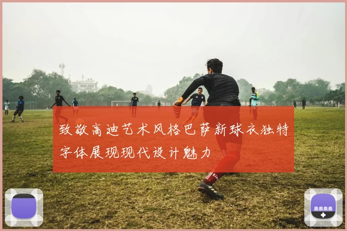 致敬高迪艺术风格巴萨新球衣独特字体展现现代设计魅力