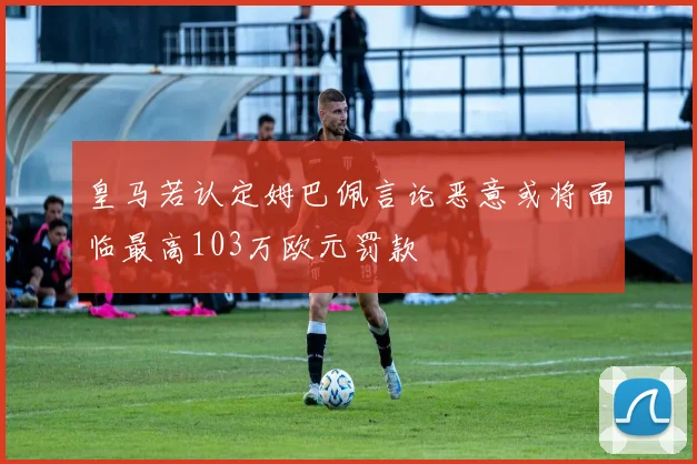 皇马若认定姆巴佩言论恶意或将面临最高103万欧元罚款