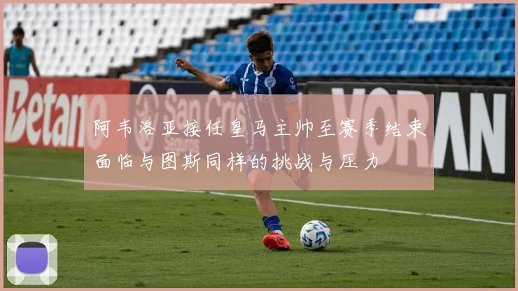 阿韦洛亚接任皇马主帅至赛季结束面临与图斯同样的挑战与压力