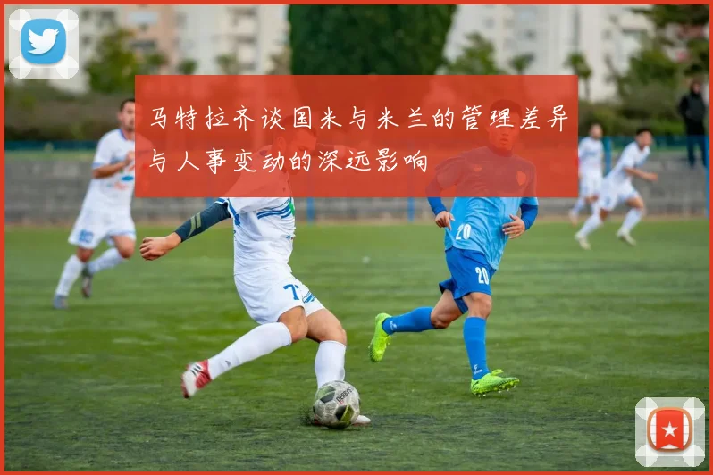 马特拉齐谈国米与米兰的管理差异与人事变动的深远影响