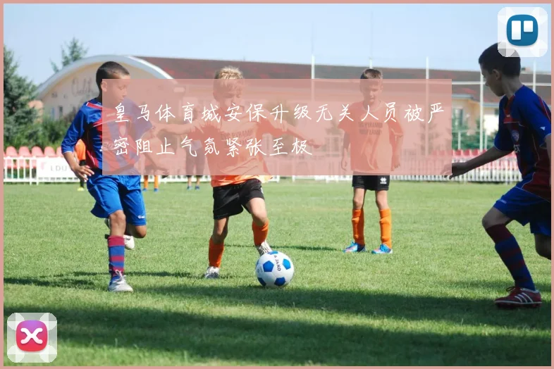 皇马体育城安保升级无关人员被严密阻止气氛紧张至极