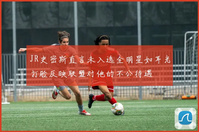 JR史密斯直言未入选全明星如耳光打脸反映联盟对他的不公待遇