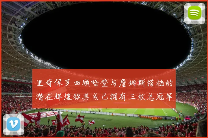 里奇保罗回顾哈登与詹姆斯搭档的潜在辉煌称其或已拥有三枚总冠军戒指