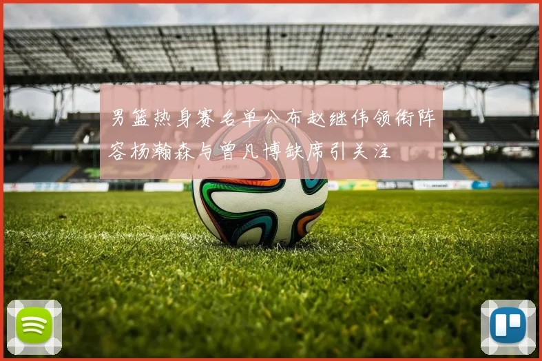 男篮热身赛名单公布赵继伟领衔阵容杨瀚森与曾凡博缺席引关注