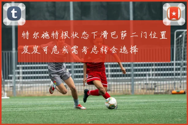 特尔施特根状态下滑巴萨二门位置岌岌可危或需考虑转会选择