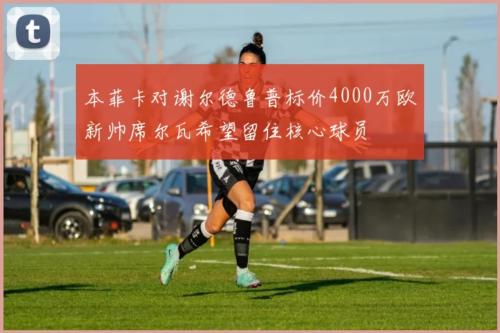 本菲卡对谢尔德鲁普标价4000万欧新帅席尔瓦希望留住核心球员