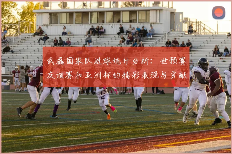 武磊国家队进球统计分析：世预赛友谊赛和亚洲杯的精彩表现与贡献