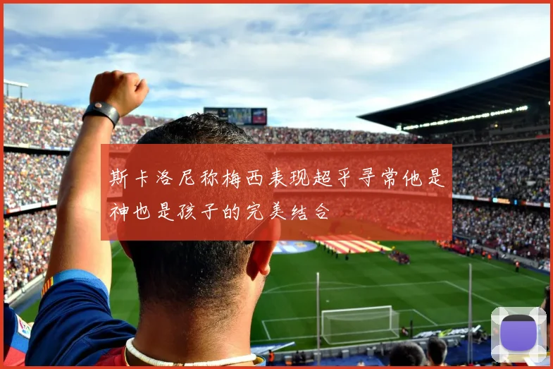 斯卡洛尼称梅西表现超乎寻常他是神也是孩子的完美结合
