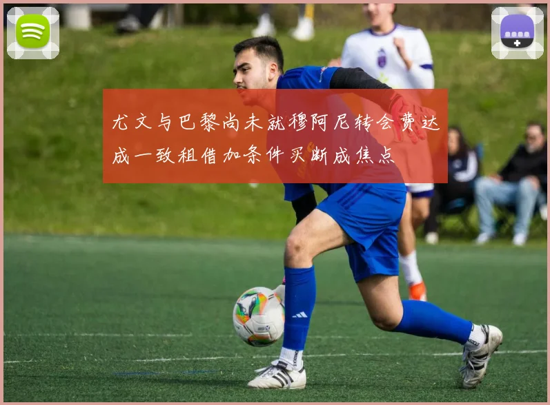 尤文与巴黎尚未就穆阿尼转会费达成一致租借加条件买断成焦点