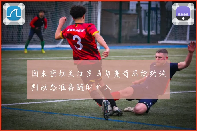 国米密切关注罗马与曼奇尼续约谈判动态准备随时介入