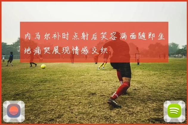 内马尔补时点射后笑容满面随即坐地痛哭展现情感交织