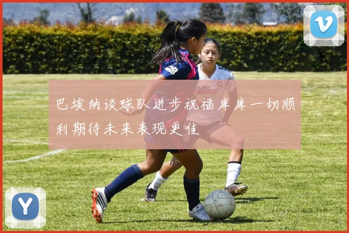 巴埃纳谈球队进步祝福库库一切顺利期待未来表现更佳