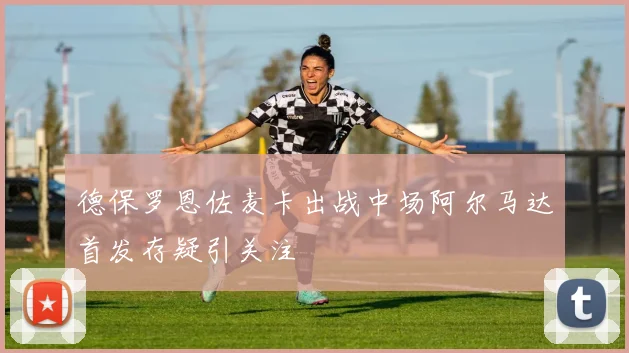 德保罗恩佐麦卡出战中场阿尔马达首发存疑引关注