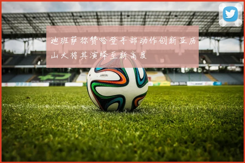 迪班萨称赞哈登手部动作创新亚历山大将其演绎至新高度