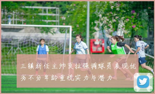 三镇新任主帅莫拉强调球员表现优劣不分年龄重视实力与潜力